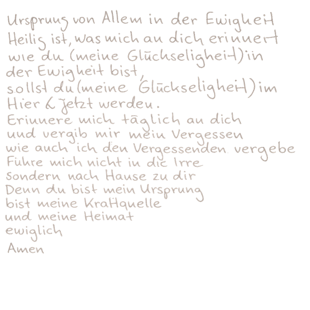 Ursprung von Allem in der Ewigkeit. Heilig ist, was mich an dich erinnert. Wie du (meine Glückseligkeit) in der Ewigkeit bist, sollst du (meine Glückseligkeit) im Hier und Jetzt werden. Erinnere mich täglich an dich und vergib mir mein Vergessen, wie auch ich den Vergessenden vergebe. Führe mich nicht in die Irre, sondern nach Hause zu dir. Denn du bist mein Ursprung, bist meine Kraftquelle und meine Heimat. Ewiglich. Amen.